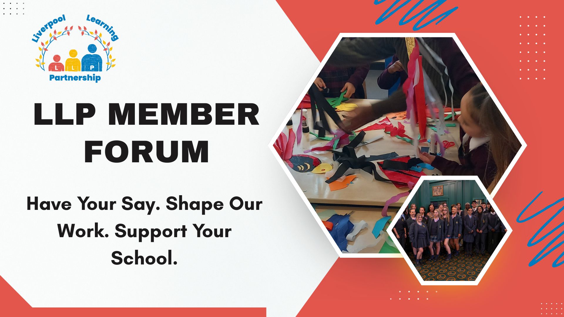 LLP Member Forum. Have Your Say. Shape Our Work. Support Your School. An image of children using brightly coloured craft equipment in a hexagon shape. A smaller hexagon shape shows secondary aged pupils at an event